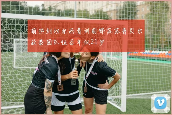 前热刺切尔西青训前锋苏苏普贝尔获泰国队征召年仅21岁
