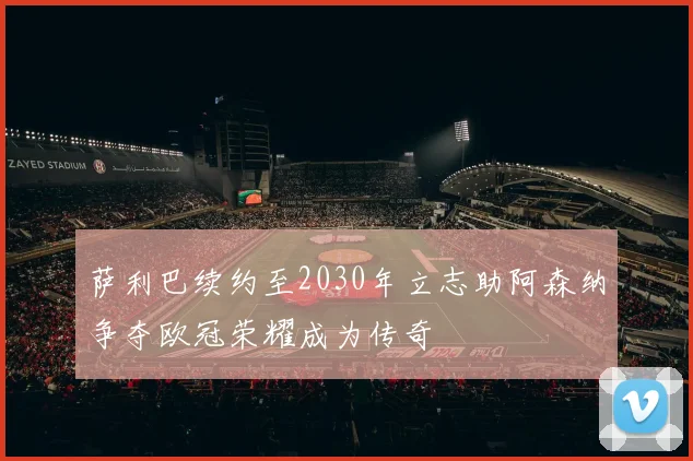 萨利巴续约至2030年立志助阿森纳争夺欧冠荣耀成为传奇