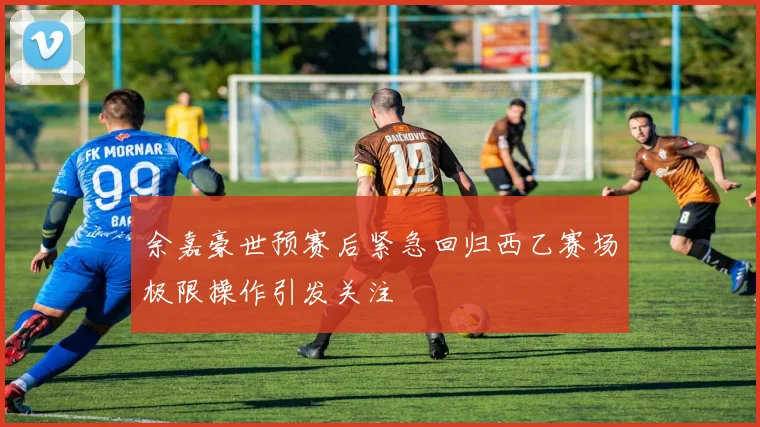 余嘉豪世预赛后紧急回归西乙赛场极限操作引发关注