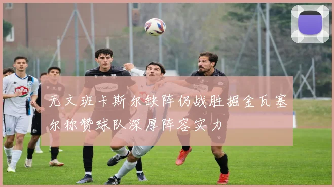 无文班卡斯尔缺阵仍战胜掘金瓦塞尔称赞球队深厚阵容实力