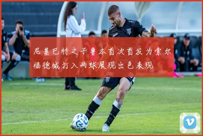 尼基巴特之子鲁本首次首发为索尔福德城打入两球展现出色表现