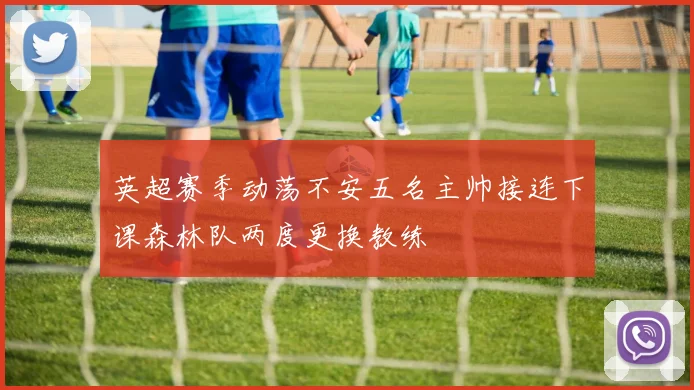 英超赛季动荡不安五名主帅接连下课森林队两度更换教练