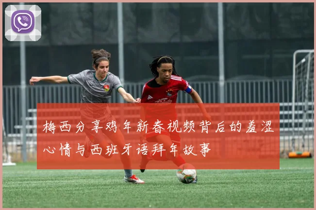 梅西分享鸡年新春视频背后的羞涩心情与西班牙语拜年故事