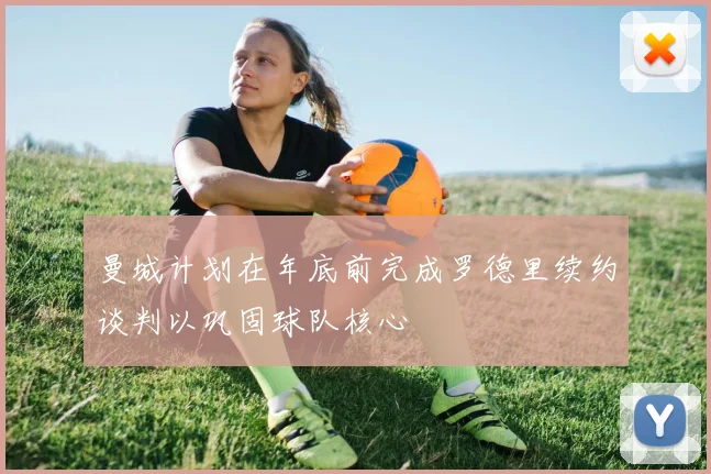 曼城计划在年底前完成罗德里续约谈判以巩固球队核心
